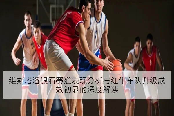维斯塔潘银石赛道表现分析与红牛车队升级成效初显的深度解读